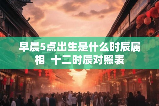 早晨5点出生是什么时辰属相  十二时辰对照表