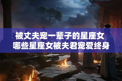被丈夫宠一辈子的星座女 哪些星座女被夫君宠爱终身