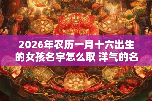 2026年农历一月十六出生的女孩名字怎么取 洋气的名字推荐