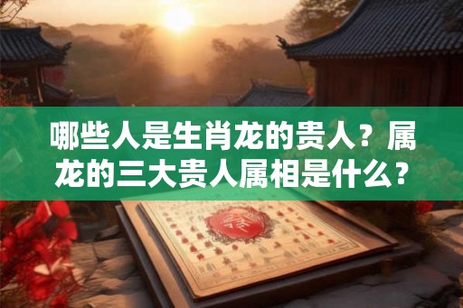 哪些人是生肖龙的贵人？属龙的三大贵人属相是什么？