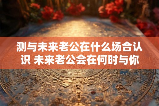测与未来老公在什么场合认识 未来老公会在何时与你相遇