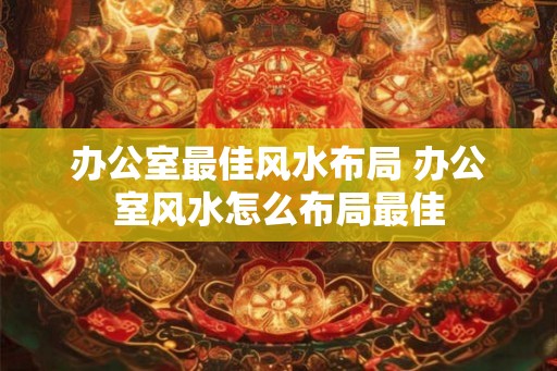 办公室最佳风水布局 办公室风水怎么布局最佳