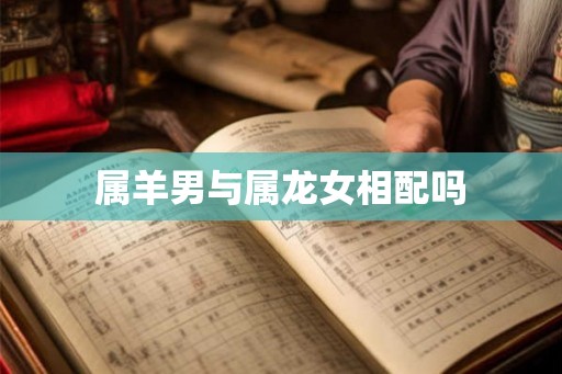 属羊男与属龙女相配吗 属羊男与属龙女相配吗