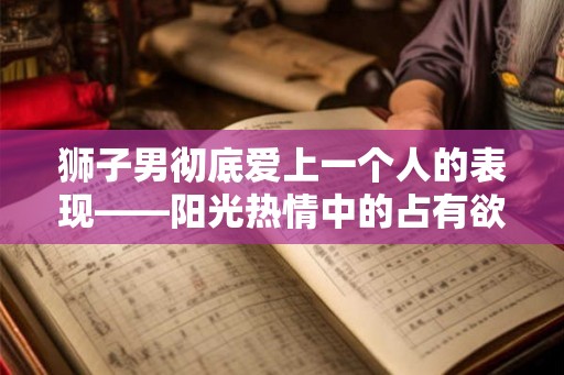狮子男彻底爱上一个人的表现——阳光热情中的占有欲与细腻关怀 狮子男彻底爱上一个人的表现——阳光热情中的占有欲与细腻关怀