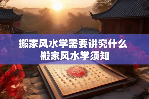 搬家风水学需要讲究什么 搬家风水学须知