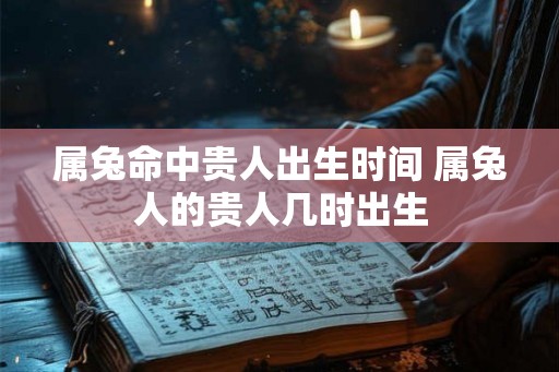 属兔命中贵人出生时间 属兔人的贵人几时出生 属兔命中贵人出生时间 属兔人的贵人几时出生