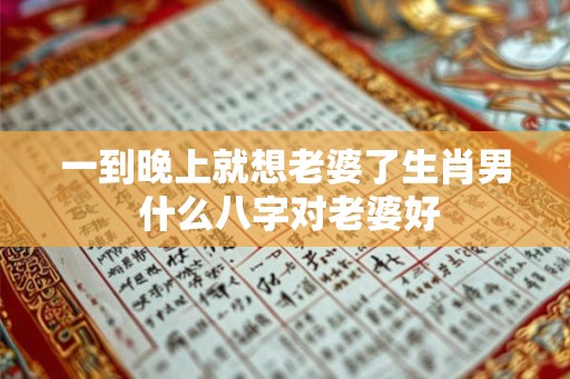 一到晚上就想老婆了生肖男 什么八字对老婆好 一到晚上就想老婆了生肖男 什么八字对老婆好