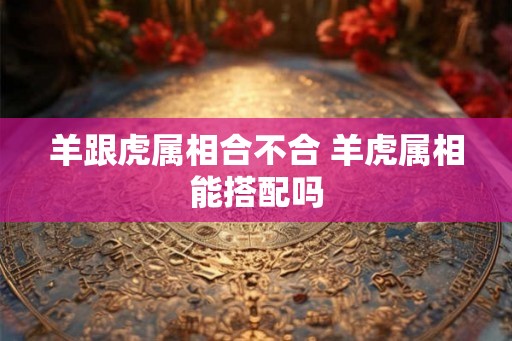 羊跟虎属相合不合 羊虎属相能搭配吗