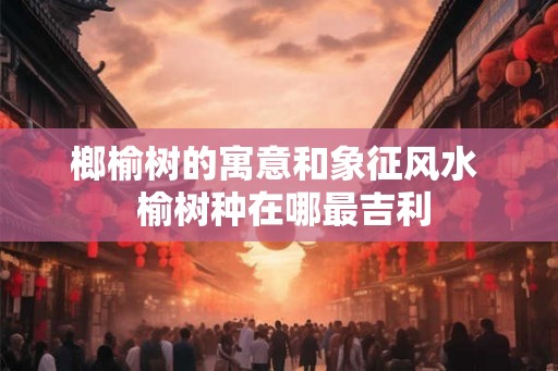 榔榆树的寓意和象征风水  榆树种在哪最吉利
