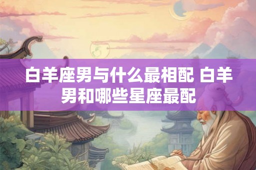 白羊座男与什么最相配 白羊男和哪些星座最配