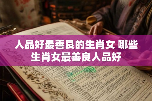人品好最善良的生肖女 哪些生肖女最善良人品好