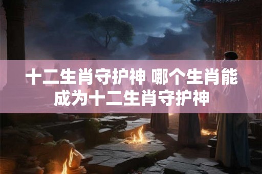 十二生肖守护神 哪个生肖能成为十二生肖守护神