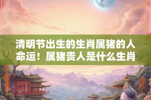 清明节出生的生肖属猪的人命运！属猪贵人是什么生肖？