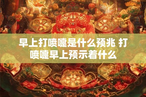 早上打喷嚏是什么预兆 打喷嚏早上预示着什么 早上打喷嚏是什么预兆 打喷嚏早上预示着什么