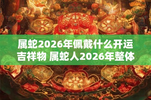 属蛇2026年佩戴什么开运吉祥物 属蛇人2026年整体运势如何