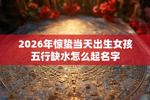 2026年惊蛰当天出生女孩五行缺水怎么起名字 2026年惊蛰当天出生女孩五行缺水怎么起名字