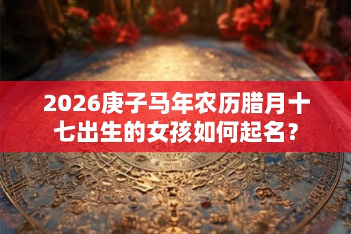 2026庚子马年农历腊月十七出生的女孩如何起名? 2026庚子马年农历腊月十七出生的女孩如何起名?