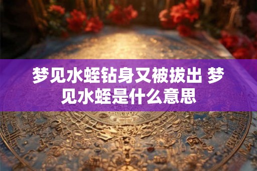 梦见水蛭钻身又被拔出 梦见水蛭是什么意思