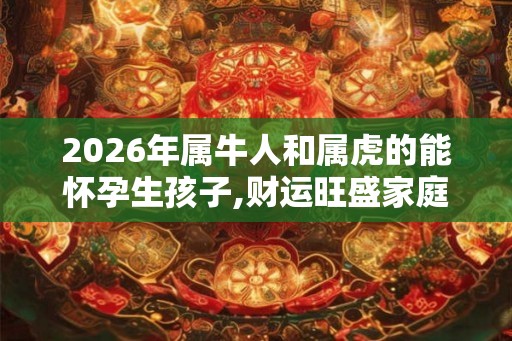 2026年属牛人和属虎的能怀孕生孩子,财运旺盛家庭美满