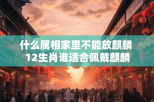什么属相家里不能放麒麟 12生肖谁适合佩戴麒麟 什么属相家里不能放麒麟 12生肖谁适合佩戴麒麟
