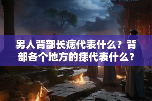 男人背部长痣代表什么？背部各个地方的痣代表什么？