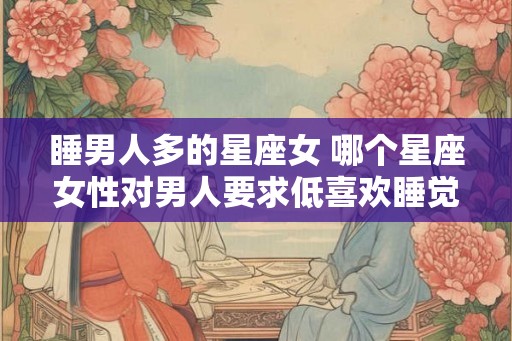 睡男人多的星座女 哪个星座女性对男人要求低喜欢睡觉 睡男人多的星座女 哪个星座女性对男人要求低喜欢睡觉