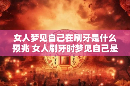 女人梦见自己在刷牙是什么预兆 女人刷牙时梦见自己是什么预兆