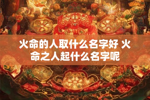 火命的人取什么名字好 火命之人起什么名字呢 火命的人取什么名字好 火命之人起什么名字呢