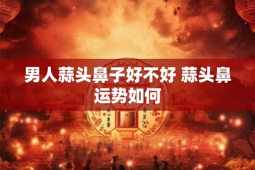 男人蒜头鼻子好不好 蒜头鼻运势如何