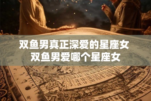 双鱼男真正深爱的星座女 双鱼男爱哪个星座女