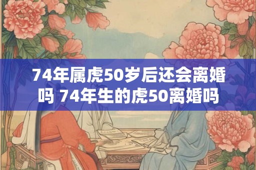 74年属虎50岁后还会离婚吗 74年生的虎50离婚吗