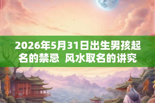 2026年5月31日出生男孩起名的禁忌 风水取名的讲究 2026年5月31日出生男孩起名的禁忌 风水取名的讲究