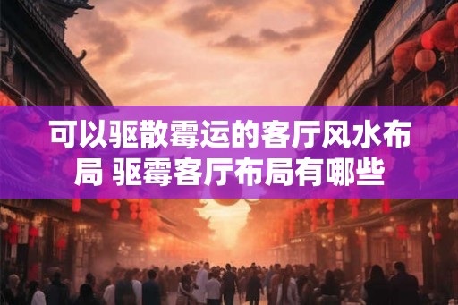 可以驱散霉运的客厅风水布局 驱霉客厅布局有哪些