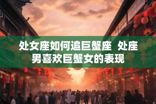 处女座如何追巨蟹座  处座男喜欢巨蟹女的表现
