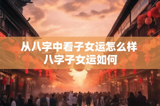 从八字中看子女运怎么样 八字子女运如何