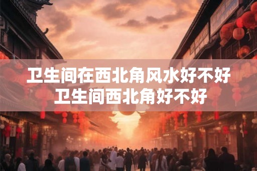 卫生间在西北角风水好不好 卫生间西北角好不好