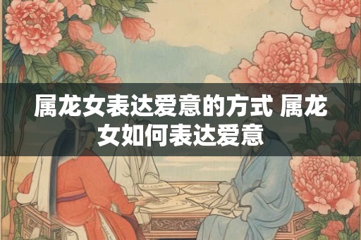 属龙女表达爱意的方式 属龙女如何表达爱意