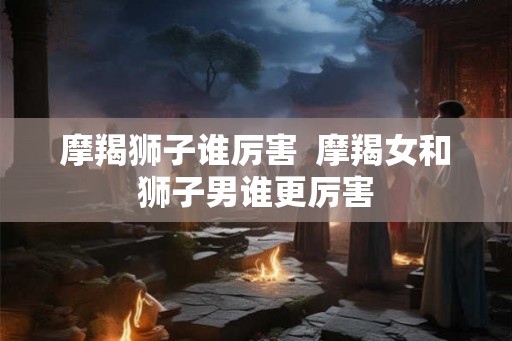 摩羯狮子谁厉害  摩羯女和狮子男谁更厉害