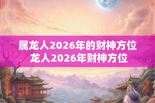 属龙人2026年的财神方位 龙人2026年财神方位