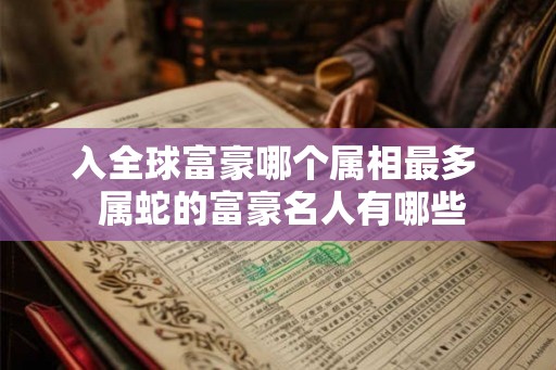 入全球富豪哪个属相最多 属蛇的富豪名人有哪些 入全球富豪哪个属相最多 属蛇的富豪名人有哪些