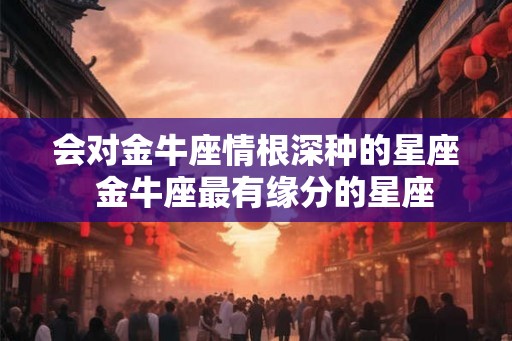 会对金牛座情根深种的星座  金牛座最有缘分的星座
