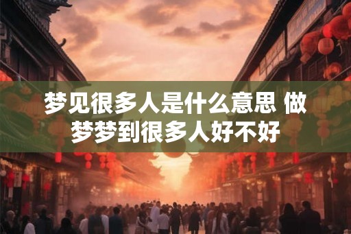 梦见很多人是什么意思 做梦梦到很多人好不好 梦见很多人是什么意思 做梦梦到很多人好不好