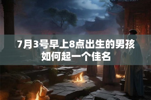 7月3号早上8点出生的男孩如何起一个佳名 7月3号早上8点出生的男孩如何起一个佳名