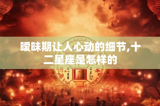 暧昧期让人心动的细节,十二星座是怎样的