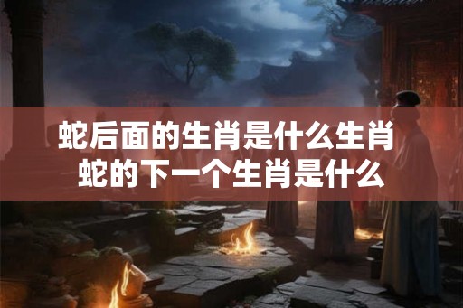 蛇后面的生肖是什么生肖 蛇的下一个生肖是什么