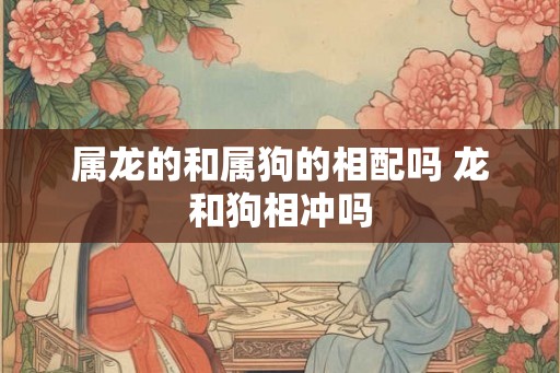 属龙的和属狗的相配吗 龙和狗相冲吗