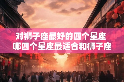 对狮子座最好的四个星座 哪四个星座最适合和狮子座配对 对狮子座最好的四个星座 哪四个星座最适合和狮子座配对