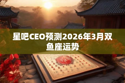 星吧CEO预测2026年3月双鱼座运势