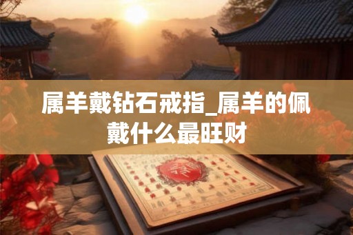 属羊戴钻石戒指_属羊的佩戴什么最旺财 属羊戴钻石戒指_属羊的佩戴什么最旺财