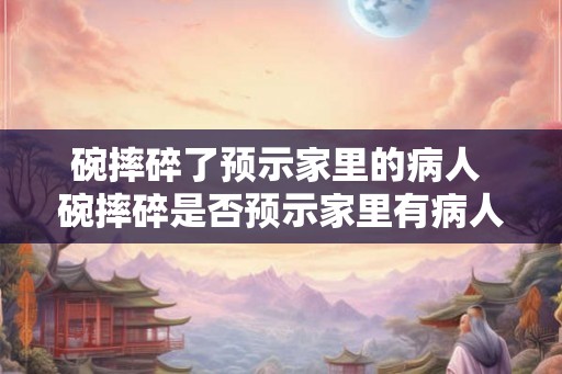 碗摔碎了预示家里的病人 碗摔碎是否预示家里有病人